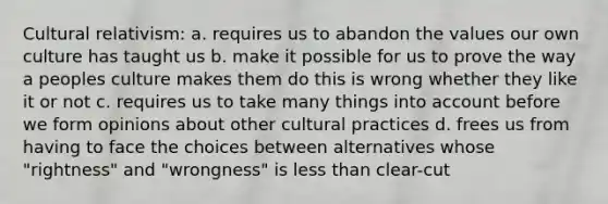 Cultural relativism: a. requires us to abandon the values our own culture has taught us b. make it possible for us to prove the way a peoples culture makes them do this is wrong whether they like it or not c. requires us to take many things into account before we form opinions about other cultural practices d. frees us from having to face the choices between alternatives whose "rightness" and "wrongness" is less than clear-cut