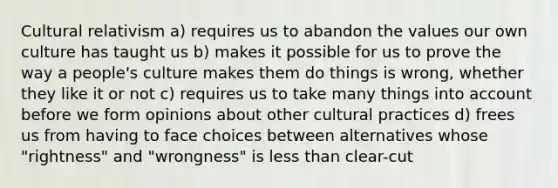 Cultural relativism a) requires us to abandon the values our own culture has taught us b) makes it possible for us to prove the way a people's culture makes them do things is wrong, whether they like it or not c) requires us to take many things into account before we form opinions about other cultural practices d) frees us from having to face choices between alternatives whose "rightness" and "wrongness" is less than clear-cut