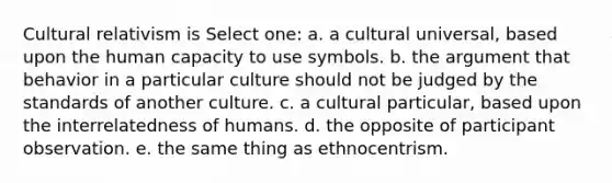 Cultural relativism is Select one: a. a cultural universal, based upon the human capacity to use symbols. b. the argument that behavior in a particular culture should not be judged by the standards of another culture. c. a cultural particular, based upon the interrelatedness of humans. d. the opposite of participant observation. e. the same thing as ethnocentrism.