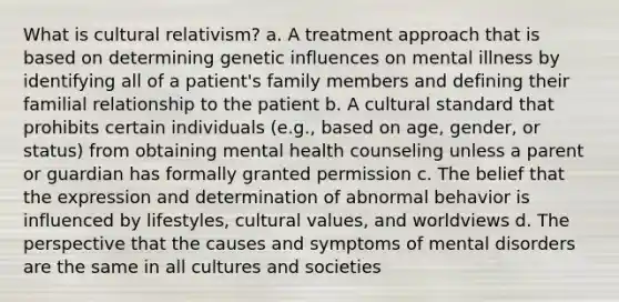 What is cultural relativism? a. A treatment approach that is based on determining genetic influences on mental illness by identifying all of a patient's family members and defining their familial relationship to the patient b. A cultural standard that prohibits certain individuals (e.g., based on age, gender, or status) from obtaining mental health counseling unless a parent or guardian has formally granted permission c. The belief that the expression and determination of abnormal behavior is influenced by lifestyles, cultural values, and worldviews d. The perspective that the causes and symptoms of mental disorders are the same in all cultures and societies