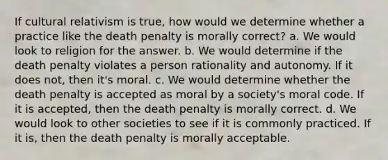 If cultural relativism is true, how would we determine whether a practice like the death penalty is morally correct? a. We would look to religion for the answer. b. We would determine if the death penalty violates a person rationality and autonomy. If it does not, then it's moral. c. We would determine whether the death penalty is accepted as moral by a society's moral code. If it is accepted, then the death penalty is morally correct. d. We would look to other societies to see if it is commonly practiced. If it is, then the death penalty is morally acceptable.