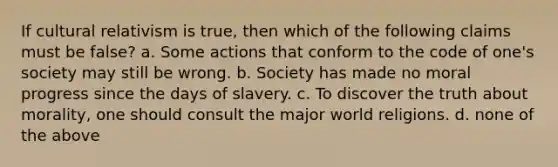 If cultural relativism is true, then which of the following claims must be false? a. Some actions that conform to the code of one's society may still be wrong. b. Society has made no moral progress since the days of slavery. c. To discover the truth about morality, one should consult the major world religions. d. none of the above