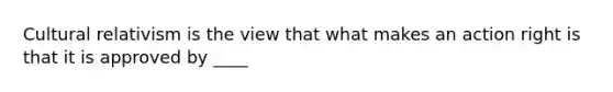 Cultural relativism is the view that what makes an action right is that it is approved by ____