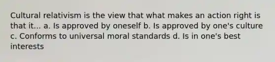 Cultural relativism is the view that what makes an action right is that it... a. Is approved by oneself b. Is approved by one's culture c. Conforms to universal moral standards d. Is in one's best interests