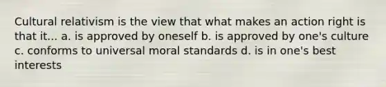 Cultural relativism is the view that what makes an action right is that it... a. is approved by oneself b. is approved by one's culture c. conforms to universal moral standards d. is in one's best interests