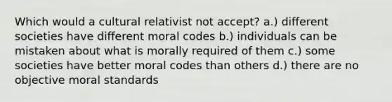 Which would a cultural relativist not accept? a.) different societies have different moral codes b.) individuals can be mistaken about what is morally required of them c.) some societies have better moral codes than others d.) there are no objective moral standards