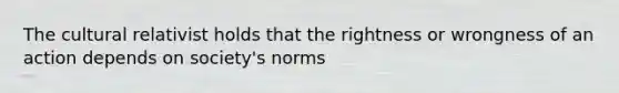 The cultural relativist holds that the rightness or wrongness of an action depends on society's norms