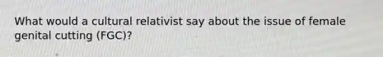 What would a cultural relativist say about the issue of female genital cutting (FGC)?