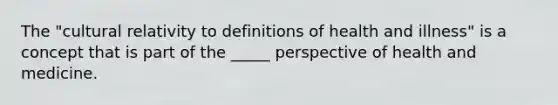 The "cultural relativity to definitions of health and illness" is a concept that is part of the _____ perspective of health and medicine.