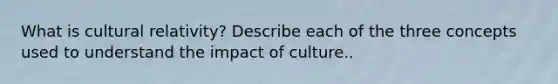 What is cultural relativity? Describe each of the three concepts used to understand the impact of culture..