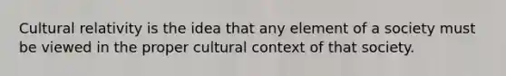 Cultural relativity is the idea that any element of a society must be viewed in the proper cultural context of that society.