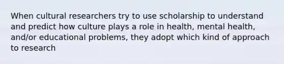 When cultural researchers try to use scholarship to understand and predict how culture plays a role in health, mental health, and/or educational problems, they adopt which kind of approach to research