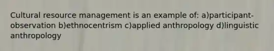 Cultural resource management is an example of: a)participant-observation b)ethnocentrism c)applied anthropology d)linguistic anthropology