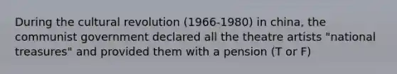 During the cultural revolution (1966-1980) in china, the communist government declared all the theatre artists "national treasures" and provided them with a pension (T or F)