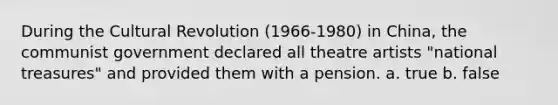 During the Cultural Revolution (1966-1980) in China, the communist government declared all theatre artists "national treasures" and provided them with a pension. a. true b. false