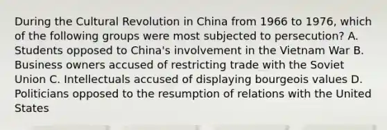 During the Cultural Revolution in China from 1966 to 1976, which of the following groups were most subjected to persecution? A. Students opposed to China's involvement in the Vietnam War B. Business owners accused of restricting trade with the Soviet Union C. Intellectuals accused of displaying bourgeois values D. Politicians opposed to the resumption of relations with the United States