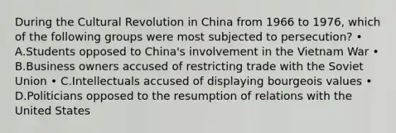 During the Cultural Revolution in China from 1966 to 1976, which of the following groups were most subjected to persecution? • A.Students opposed to China's involvement in <a href='https://www.questionai.com/knowledge/kI7yttZuaP-the-vietnam-war' class='anchor-knowledge'>the vietnam war</a> • B.Business owners accused of restricting trade with the <a href='https://www.questionai.com/knowledge/kmhoGLx3kx-soviet-union' class='anchor-knowledge'>soviet union</a> • C.Intellectuals accused of displaying bourgeois values • D.Politicians opposed to the resumption of relations with the United States