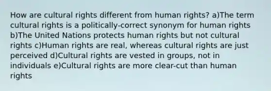 How are cultural rights different from human rights? a)The term cultural rights is a politically-correct synonym for human rights b)The United Nations protects human rights but not cultural rights c)Human rights are real, whereas cultural rights are just perceived d)Cultural rights are vested in groups, not in individuals e)Cultural rights are more clear-cut than human rights