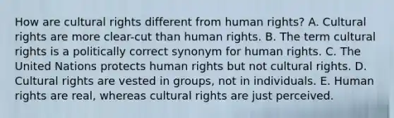 How are cultural rights different from human rights? A. Cultural rights are more clear-cut than human rights. B. The term cultural rights is a politically correct synonym for human rights. C. The United Nations protects human rights but not cultural rights. D. Cultural rights are vested in groups, not in individuals. E. Human rights are real, whereas cultural rights are just perceived.