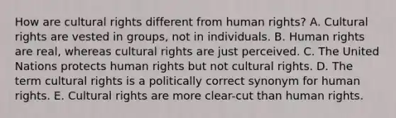 How are cultural rights different from human rights? A. Cultural rights are vested in groups, not in individuals. B. Human rights are real, whereas cultural rights are just perceived. C. The United Nations protects human rights but not cultural rights. D. The term cultural rights is a politically correct synonym for human rights. E. Cultural rights are more clear-cut than human rights.