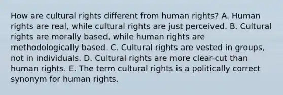 How are cultural rights different from human rights? A. Human rights are real, while cultural rights are just perceived. B. Cultural rights are morally based, while human rights are methodologically based. C. Cultural rights are vested in groups, not in individuals. D. Cultural rights are more clear-cut than human rights. E. The term cultural rights is a politically correct synonym for human rights.