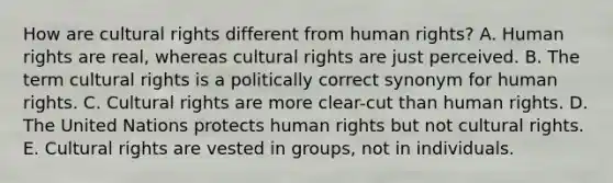 How are cultural rights different from human rights? A. Human rights are real, whereas cultural rights are just perceived. B. The term cultural rights is a politically correct synonym for human rights. C. Cultural rights are more clear-cut than human rights. D. The United Nations protects human rights but not cultural rights. E. Cultural rights are vested in groups, not in individuals.