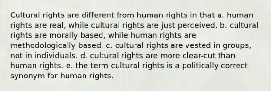 Cultural rights are different from human rights in that a. human rights are real, while cultural rights are just perceived. b. cultural rights are morally based, while human rights are methodologically based. c. cultural rights are vested in groups, not in individuals. d. cultural rights are more clear-cut than human rights. e. the term cultural rights is a politically correct synonym for human rights.