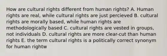 How are cultural rights different from human rights? A. Human rights are real, while cultural rights are just percieved B. cultural rights are morally based, while human rights are methodologically based C. cultural rights are vested in groups, not individuals D. cultural rights are more clear-cut than human rights E. the term cultural rights is a politically correct synonym for human rightw