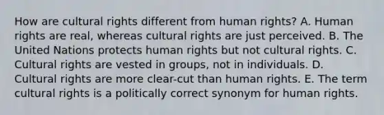 How are cultural rights different from human rights? A. Human rights are real, whereas cultural rights are just perceived. B. The United Nations protects human rights but not cultural rights. C. Cultural rights are vested in groups, not in individuals. D. Cultural rights are more clear-cut than human rights. E. The term cultural rights is a politically correct synonym for human rights.