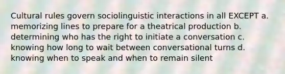 Cultural rules govern sociolinguistic interactions in all EXCEPT a. memorizing lines to prepare for a theatrical production b. determining who has the right to initiate a conversation c. knowing how long to wait between conversational turns d. knowing when to speak and when to remain silent