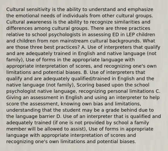 Cultural sensitivity is the ability to understand and emphasize the emotional needs of individuals from other cultural groups. Cultural awareness is the ability to recognize similarities and differences among cultural groups. There are three practices relative to school psychologists in assessing ED in LEP children and children from non mainstream cultural backgrounds. What are those three best practices? A. Use of interpreters that qualify and are adequately trained in English and native language (not family), Use of forms in the appropriate language with appropriate interpretation of scores, and recognizing one's own limitations and potential biases. B. Use of interpreters that qualify and are adequately qualified/trained in English and the native language (not family), Scoring based upon the school psychologist native language, recognizing personal limitations C. Giving an assessment in English and using an interpreter to help score the assessment, knowing own bias and limitations, understanding that the student may be a grade behind due to the language barrier D. Use of an interpreter that is qualified and adequately trained (if one is not provided by school a family member will be allowed to assist), Use of forms in appropriate language with appropriate interpretation of scores and recognizing one's own limitations and potential biases.