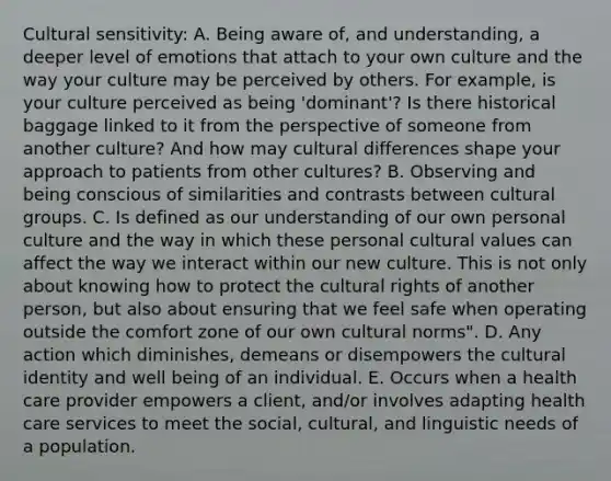 Cultural sensitivity: A. Being aware of, and understanding, a deeper level of emotions that attach to your own culture and the way your culture may be perceived by others. For example, is your culture perceived as being 'dominant'? Is there historical baggage linked to it from the perspective of someone from another culture? And how may cultural differences shape your approach to patients from other cultures? B. Observing and being conscious of similarities and contrasts between cultural groups. C. Is defined as our understanding of our own personal culture and the way in which these personal cultural values can affect the way we interact within our new culture. This is not only about knowing how to protect the cultural rights of another person, but also about ensuring that we feel safe when operating outside the comfort zone of our own cultural norms". D. Any action which diminishes, demeans or disempowers the cultural identity and well being of an individual. E. Occurs when a health care provider empowers a client, and/or involves adapting health care services to meet the social, cultural, and linguistic needs of a population.