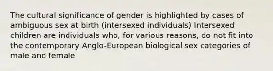 The cultural significance of gender is highlighted by cases of ambiguous sex at birth (intersexed individuals) Intersexed children are individuals who, for various reasons, do not fit into the contemporary Anglo-European biological sex categories of male and female