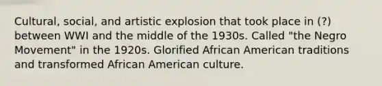 Cultural, social, and artistic explosion that took place in (?) between WWI and the middle of the 1930s. Called "the Negro Movement" in the 1920s. Glorified African American traditions and transformed African American culture.