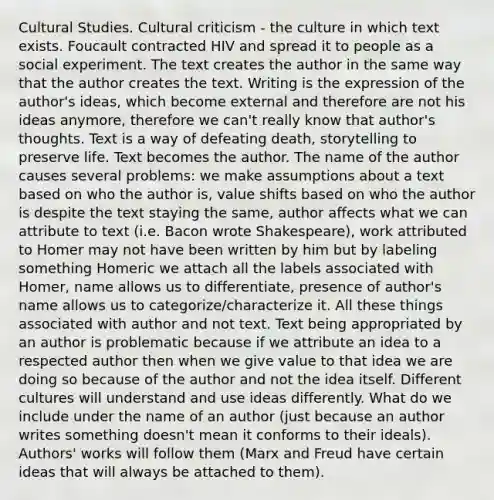 Cultural Studies. Cultural criticism - the culture in which text exists. Foucault contracted HIV and spread it to people as a social experiment. The text creates the author in the same way that the author creates the text. Writing is the expression of the author's ideas, which become external and therefore are not his ideas anymore, therefore we can't really know that author's thoughts. Text is a way of defeating death, storytelling to preserve life. Text becomes the author. The name of the author causes several problems: we make assumptions about a text based on who the author is, value shifts based on who the author is despite the text staying the same, author affects what we can attribute to text (i.e. Bacon wrote Shakespeare), work attributed to Homer may not have been written by him but by labeling something Homeric we attach all the labels associated with Homer, name allows us to differentiate, presence of author's name allows us to categorize/characterize it. All these things associated with author and not text. Text being appropriated by an author is problematic because if we attribute an idea to a respected author then when we give value to that idea we are doing so because of the author and not the idea itself. Different cultures will understand and use ideas differently. What do we include under the name of an author (just because an author writes something doesn't mean it conforms to their ideals). Authors' works will follow them (Marx and Freud have certain ideas that will always be attached to them).