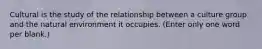 Cultural is the study of the relationship between a culture group and the natural environment it occupies. (Enter only one word per blank.)