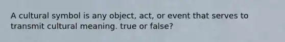 A cultural symbol is any object, act, or event that serves to transmit cultural meaning. true or false?