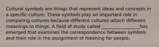 Cultural symbols are things that represent ideas and concepts in a specific culture. These symbols play an important role in comparing cultures because different cultures attach different meanings to things. A field of study called _________________has emerged that examines the correspondence between symbols and their role in the assignment of meaning for people.