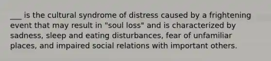 ___ is the cultural syndrome of distress caused by a frightening event that may result in "soul loss" and is characterized by sadness, sleep and eating disturbances, fear of unfamiliar places, and impaired social relations with important others.