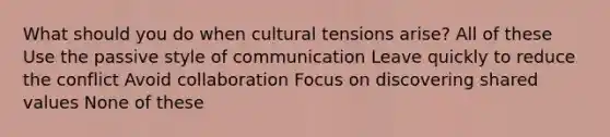 What should you do when cultural tensions arise? All of these Use the passive style of communication Leave quickly to reduce the conflict Avoid collaboration Focus on discovering shared values None of these