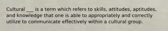 Cultural ___ is a term which refers to skills, attitudes, aptitudes, and knowledge that one is able to appropriately and correctly utilize to communicate effectively within a cultural group.