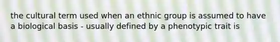 the cultural term used when an ethnic group is assumed to have a biological basis - usually defined by a phenotypic trait is