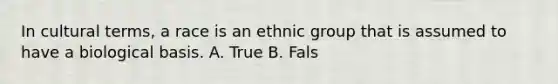 In cultural terms, a race is an ethnic group that is assumed to have a biological basis. A. True B. Fals