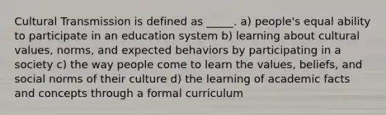 Cultural Transmission is defined as _____. a) people's equal ability to participate in an education system b) learning about cultural values, norms, and expected behaviors by participating in a society c) the way people come to learn the values, beliefs, and social norms of their culture d) the learning of academic facts and concepts through a formal curriculum