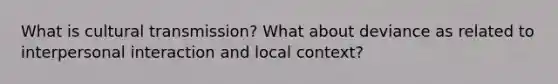 What is cultural transmission? What about deviance as related to interpersonal interaction and local context?