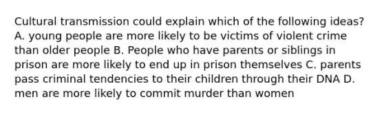 Cultural transmission could explain which of the following ideas? A. young people are more likely to be victims of violent crime than older people B. People who have parents or siblings in prison are more likely to end up in prison themselves C. parents pass criminal tendencies to their children through their DNA D. men are more likely to commit murder than women