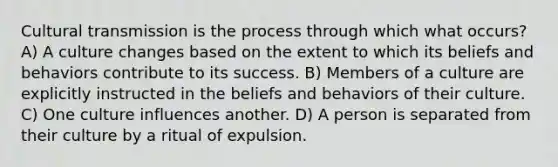 Cultural transmission is the process through which what occurs? A) A culture changes based on the extent to which its beliefs and behaviors contribute to its success. B) Members of a culture are explicitly instructed in the beliefs and behaviors of their culture. C) One culture influences another. D) A person is separated from their culture by a ritual of expulsion.