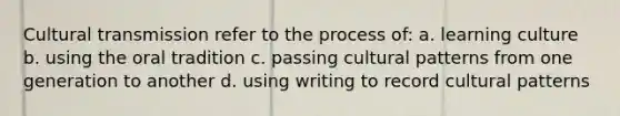 Cultural transmission refer to the process of: a. learning culture b. using the oral tradition c. passing cultural patterns from one generation to another d. using writing to record cultural patterns