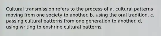 Cultural transmission refers to the process of a. cultural patterns moving from one society to another. b. using the oral tradition. c. passing cultural patterns from one generation to another. d. using writing to enshrine cultural patterns