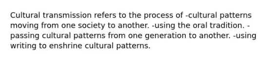 Cultural transmission refers to the process of -cultural patterns moving from one society to another. -using the oral tradition. -passing cultural patterns from one generation to another. -using writing to enshrine cultural patterns.